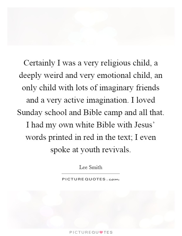 Certainly I was a very religious child, a deeply weird and very emotional child, an only child with lots of imaginary friends and a very active imagination. I loved Sunday school and Bible camp and all that. I had my own white Bible with Jesus' words printed in red in the text; I even spoke at youth revivals. Picture Quote #1