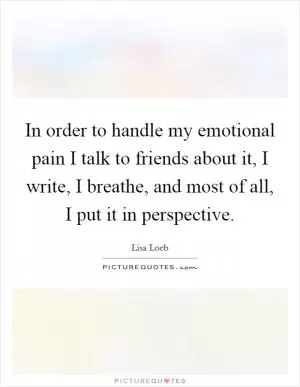 In order to handle my emotional pain I talk to friends about it, I write, I breathe, and most of all, I put it in perspective Picture Quote #1