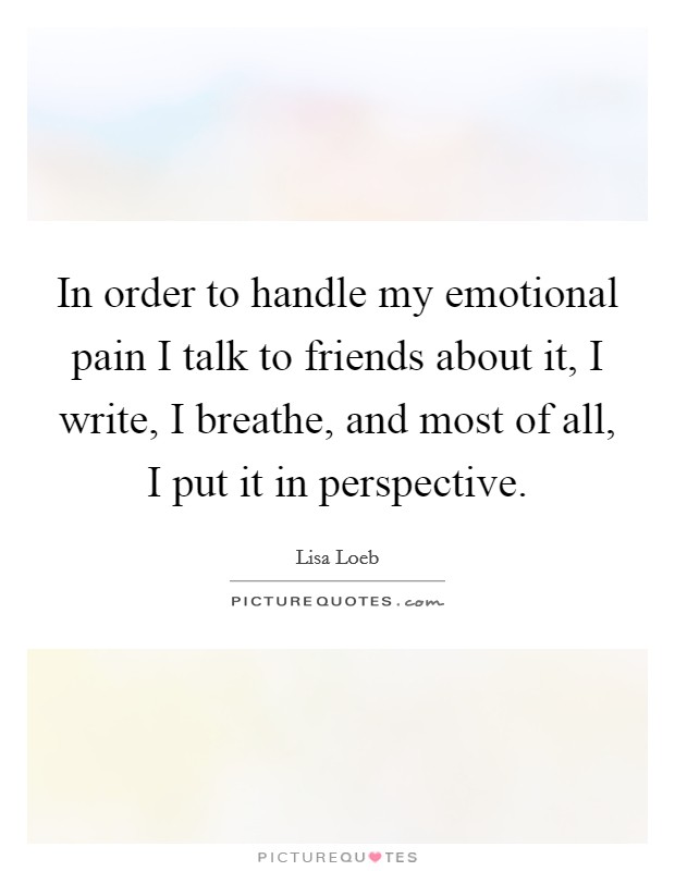 In order to handle my emotional pain I talk to friends about it, I write, I breathe, and most of all, I put it in perspective. Picture Quote #1
