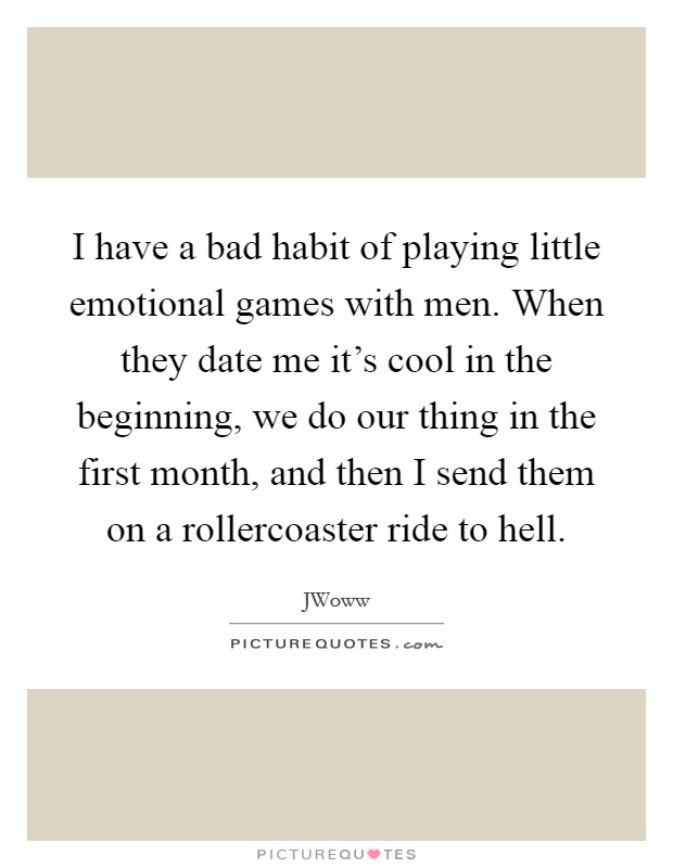 I have a bad habit of playing little emotional games with men. When they date me it's cool in the beginning, we do our thing in the first month, and then I send them on a rollercoaster ride to hell. Picture Quote #1