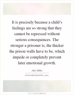 It is precisely because a child’s feelings are so strong that they cannot be repressed without serious consequences. The stronger a prisoner is, the thicker the prison walls have to be, which impede or completely prevent later emotional growth Picture Quote #1