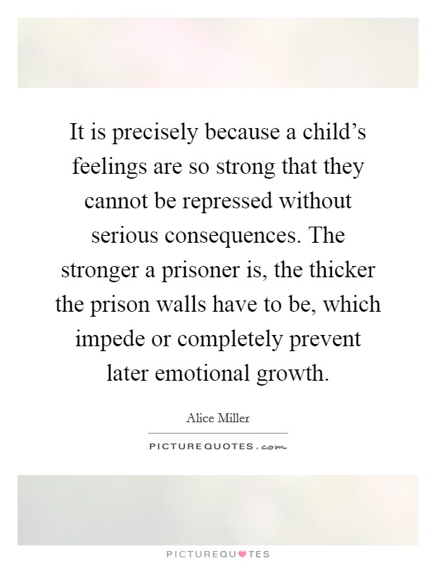 It is precisely because a child's feelings are so strong that they cannot be repressed without serious consequences. The stronger a prisoner is, the thicker the prison walls have to be, which impede or completely prevent later emotional growth. Picture Quote #1