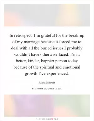 In retrospect, I’m grateful for the break-up of my marriage because it forced me to deal with all the buried issues I probably wouldn’t have otherwise faced. I’m a better, kinder, happier person today because of the spiritual and emotional growth I’ve experienced Picture Quote #1