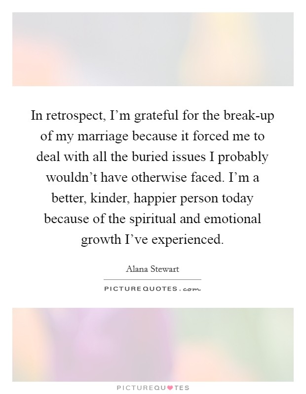 In retrospect, I'm grateful for the break-up of my marriage because it forced me to deal with all the buried issues I probably wouldn't have otherwise faced. I'm a better, kinder, happier person today because of the spiritual and emotional growth I've experienced. Picture Quote #1