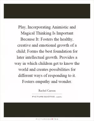 Play, Incorporating Animistic and Magical Thinking Is Important Because It: Fosters the healthy, creative and emotional growth of a child; Forms the best foundation for later intellectual growth. Provides a way in which children get to know the world and creates possibilities for different ways of responding to it. Fosters empathy and wonder Picture Quote #1