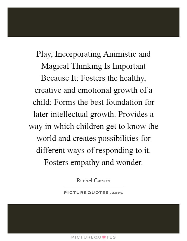 Play, Incorporating Animistic and Magical Thinking Is Important Because It: Fosters the healthy, creative and emotional growth of a child; Forms the best foundation for later intellectual growth. Provides a way in which children get to know the world and creates possibilities for different ways of responding to it. Fosters empathy and wonder. Picture Quote #1