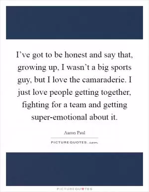 I’ve got to be honest and say that, growing up, I wasn’t a big sports guy, but I love the camaraderie. I just love people getting together, fighting for a team and getting super-emotional about it Picture Quote #1