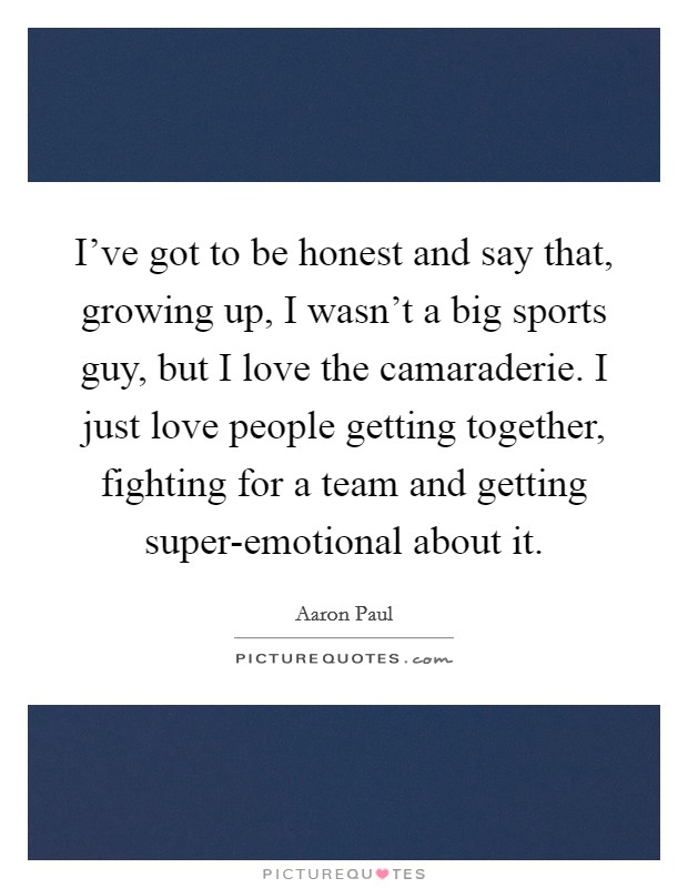 I've got to be honest and say that, growing up, I wasn't a big sports guy, but I love the camaraderie. I just love people getting together, fighting for a team and getting super-emotional about it. Picture Quote #1