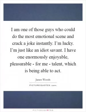 I am one of those guys who could do the most emotional scene and crack a joke instantly. I’m lucky. I’m just like an idiot savant. I have one enormously enjoyable, pleasurable - for me - talent, which is being able to act Picture Quote #1