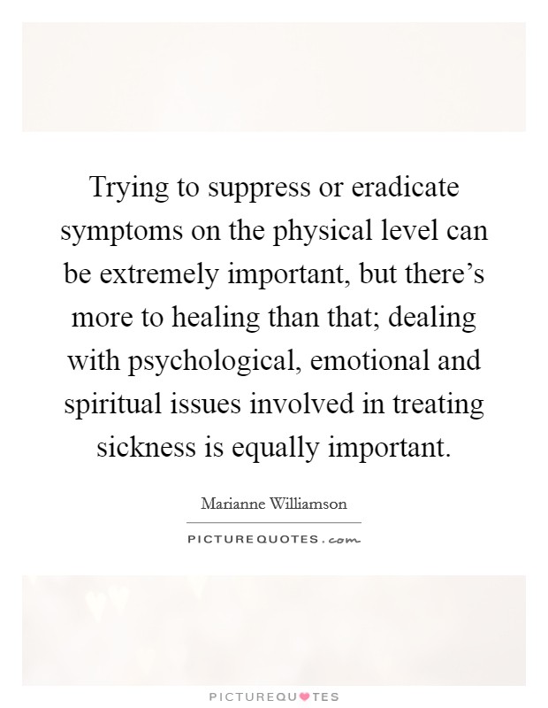 Trying to suppress or eradicate symptoms on the physical level can be extremely important, but there's more to healing than that; dealing with psychological, emotional and spiritual issues involved in treating sickness is equally important. Picture Quote #1