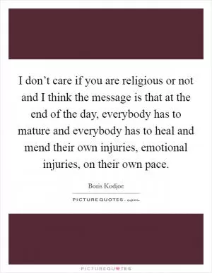 I don’t care if you are religious or not and I think the message is that at the end of the day, everybody has to mature and everybody has to heal and mend their own injuries, emotional injuries, on their own pace Picture Quote #1