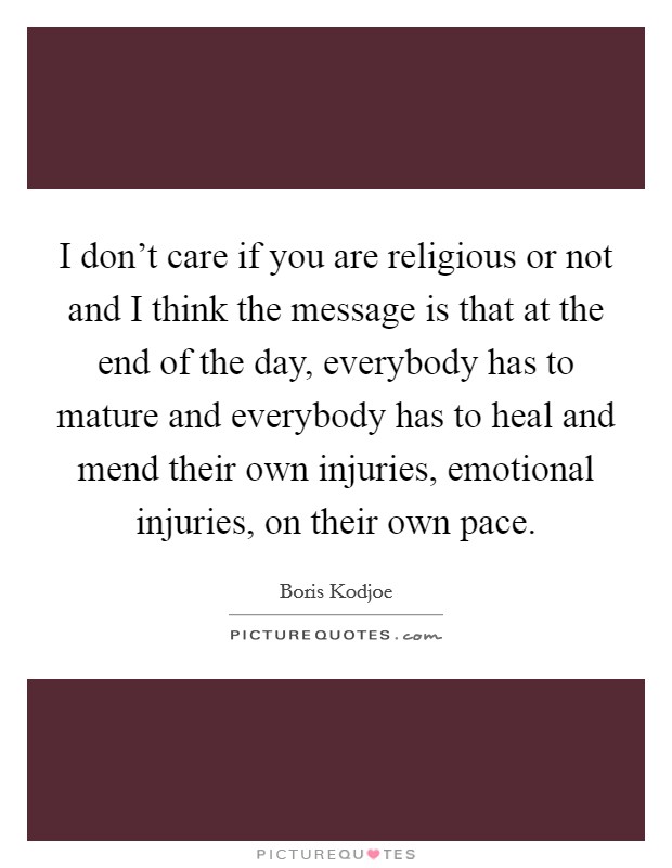 I don't care if you are religious or not and I think the message is that at the end of the day, everybody has to mature and everybody has to heal and mend their own injuries, emotional injuries, on their own pace. Picture Quote #1