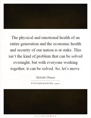 The physical and emotional health of an entire generation and the economic health and security of our nation is at stake. This isn’t the kind of problem that can be solved overnight, but with everyone working together, it can be solved. So, let’s move Picture Quote #1