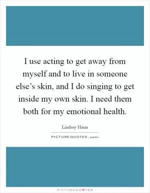 I use acting to get away from myself and to live in someone else’s skin, and I do singing to get inside my own skin. I need them both for my emotional health Picture Quote #1