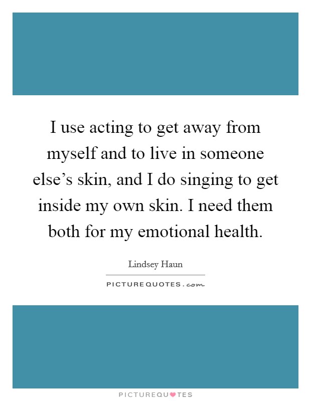 I use acting to get away from myself and to live in someone else's skin, and I do singing to get inside my own skin. I need them both for my emotional health. Picture Quote #1