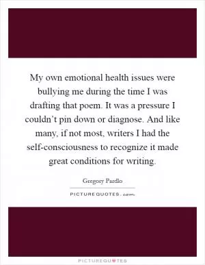 My own emotional health issues were bullying me during the time I was drafting that poem. It was a pressure I couldn’t pin down or diagnose. And like many, if not most, writers I had the self-consciousness to recognize it made great conditions for writing Picture Quote #1