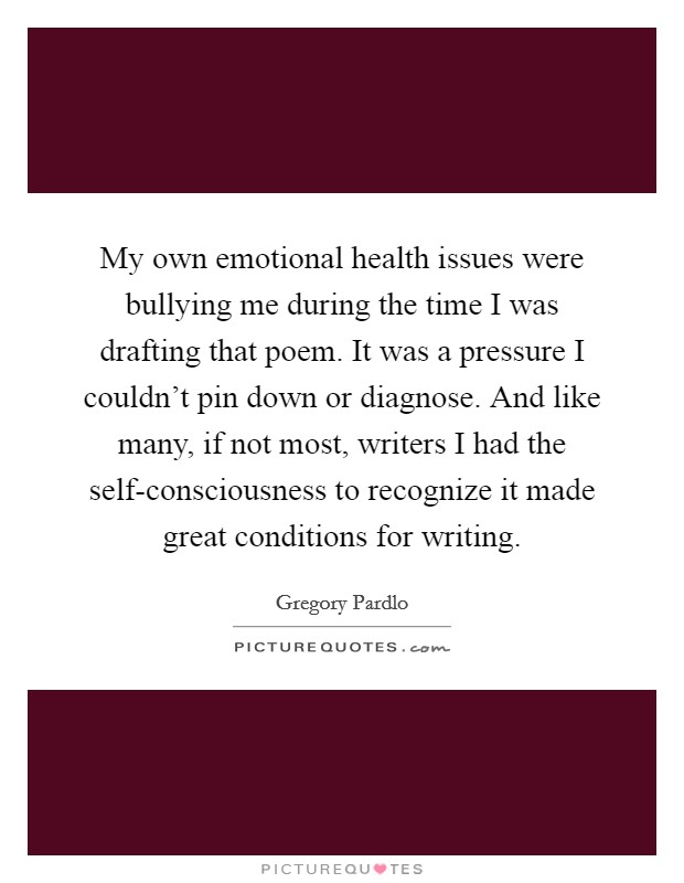 My own emotional health issues were bullying me during the time I was drafting that poem. It was a pressure I couldn't pin down or diagnose. And like many, if not most, writers I had the self-consciousness to recognize it made great conditions for writing. Picture Quote #1