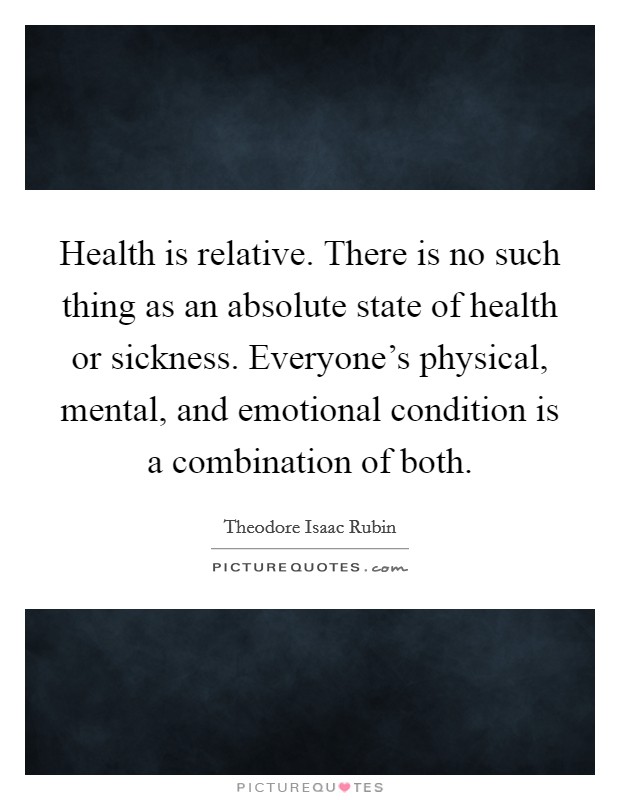 Health is relative. There is no such thing as an absolute state of health or sickness. Everyone's physical, mental, and emotional condition is a combination of both. Picture Quote #1