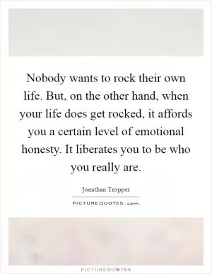 Nobody wants to rock their own life. But, on the other hand, when your life does get rocked, it affords you a certain level of emotional honesty. It liberates you to be who you really are Picture Quote #1