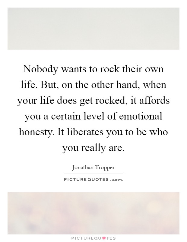 Nobody wants to rock their own life. But, on the other hand, when your life does get rocked, it affords you a certain level of emotional honesty. It liberates you to be who you really are. Picture Quote #1