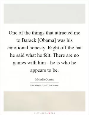 One of the things that attracted me to Barack [Obama] was his emotional honesty. Right off the bat he said what he felt. There are no games with him - he is who he appears to be Picture Quote #1