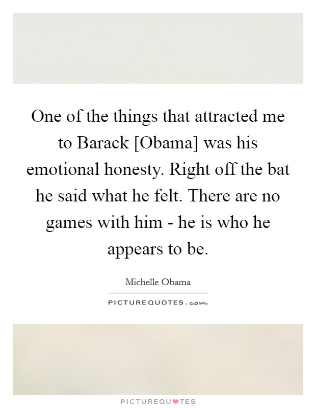 One of the things that attracted me to Barack [Obama] was his emotional honesty. Right off the bat he said what he felt. There are no games with him - he is who he appears to be. Picture Quote #1