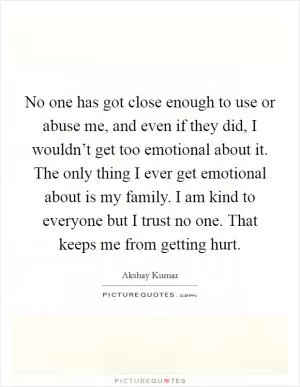 No one has got close enough to use or abuse me, and even if they did, I wouldn’t get too emotional about it. The only thing I ever get emotional about is my family. I am kind to everyone but I trust no one. That keeps me from getting hurt Picture Quote #1