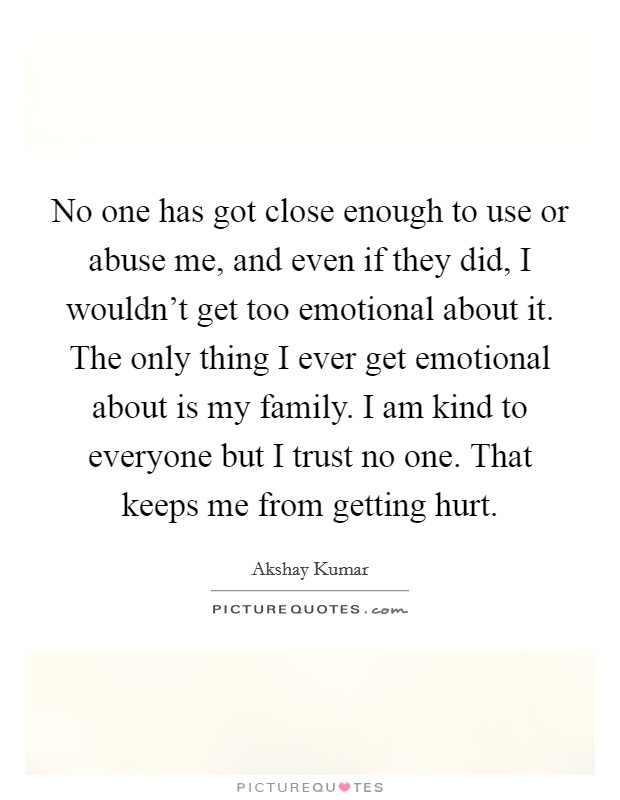 No one has got close enough to use or abuse me, and even if they did, I wouldn't get too emotional about it. The only thing I ever get emotional about is my family. I am kind to everyone but I trust no one. That keeps me from getting hurt. Picture Quote #1