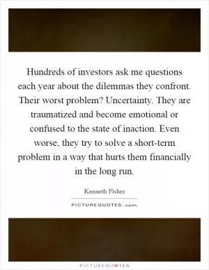 Hundreds of investors ask me questions each year about the dilemmas they confront. Their worst problem? Uncertainty. They are traumatized and become emotional or confused to the state of inaction. Even worse, they try to solve a short-term problem in a way that hurts them financially in the long run Picture Quote #1