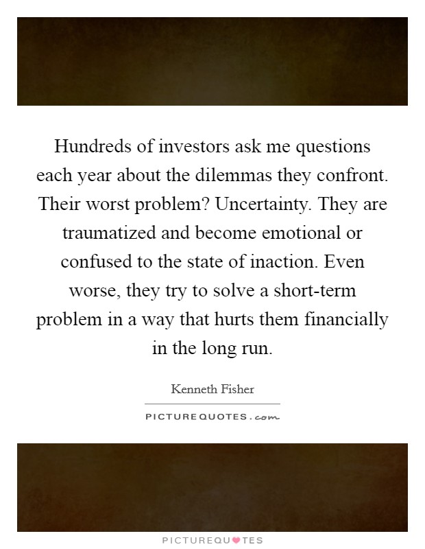 Hundreds of investors ask me questions each year about the dilemmas they confront. Their worst problem? Uncertainty. They are traumatized and become emotional or confused to the state of inaction. Even worse, they try to solve a short-term problem in a way that hurts them financially in the long run. Picture Quote #1