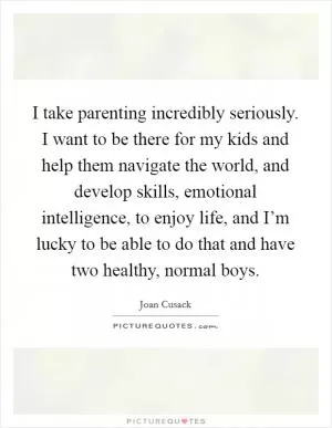 I take parenting incredibly seriously. I want to be there for my kids and help them navigate the world, and develop skills, emotional intelligence, to enjoy life, and I’m lucky to be able to do that and have two healthy, normal boys Picture Quote #1