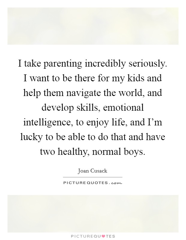 I take parenting incredibly seriously. I want to be there for my kids and help them navigate the world, and develop skills, emotional intelligence, to enjoy life, and I'm lucky to be able to do that and have two healthy, normal boys. Picture Quote #1