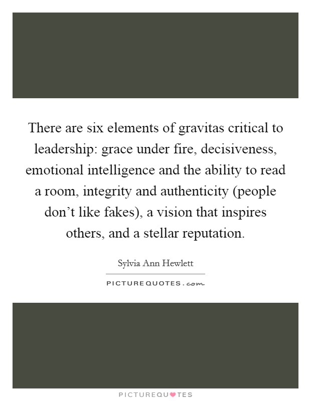 There are six elements of gravitas critical to leadership: grace under fire, decisiveness, emotional intelligence and the ability to read a room, integrity and authenticity (people don't like fakes), a vision that inspires others, and a stellar reputation. Picture Quote #1
