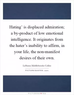 Hating’ is displaced admiration; a by-product of low emotional intelligence. It originates from the hater’s inability to affirm, in your life, the non-manifest desires of their own Picture Quote #1