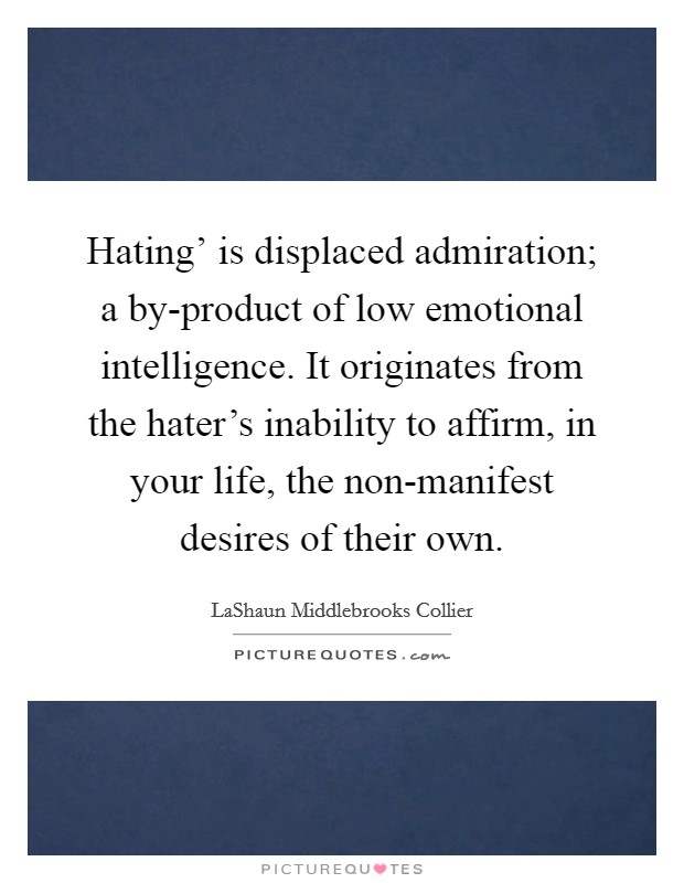 Hating' is displaced admiration; a by-product of low emotional intelligence. It originates from the hater's inability to affirm, in your life, the non-manifest desires of their own. Picture Quote #1
