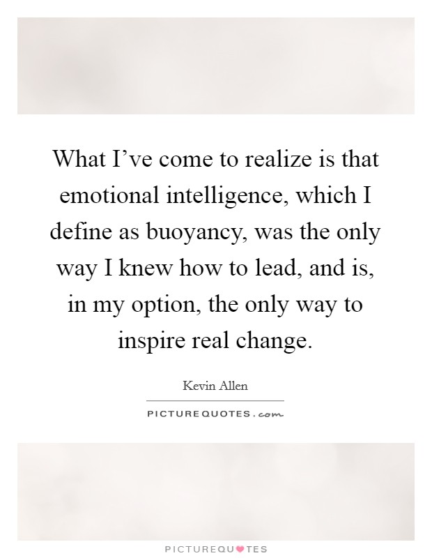 What I've come to realize is that emotional intelligence, which I define as buoyancy, was the only way I knew how to lead, and is, in my option, the only way to inspire real change. Picture Quote #1