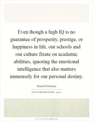 Even though a high IQ is no guarantee of prosperity, prestige, or happiness in life, our schools and our culture fixate on academic abilities, ignoring the emotional intelligence that also matters immensely for our personal destiny Picture Quote #1