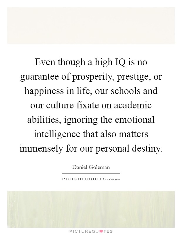 Even though a high IQ is no guarantee of prosperity, prestige, or happiness in life, our schools and our culture fixate on academic abilities, ignoring the emotional intelligence that also matters immensely for our personal destiny. Picture Quote #1