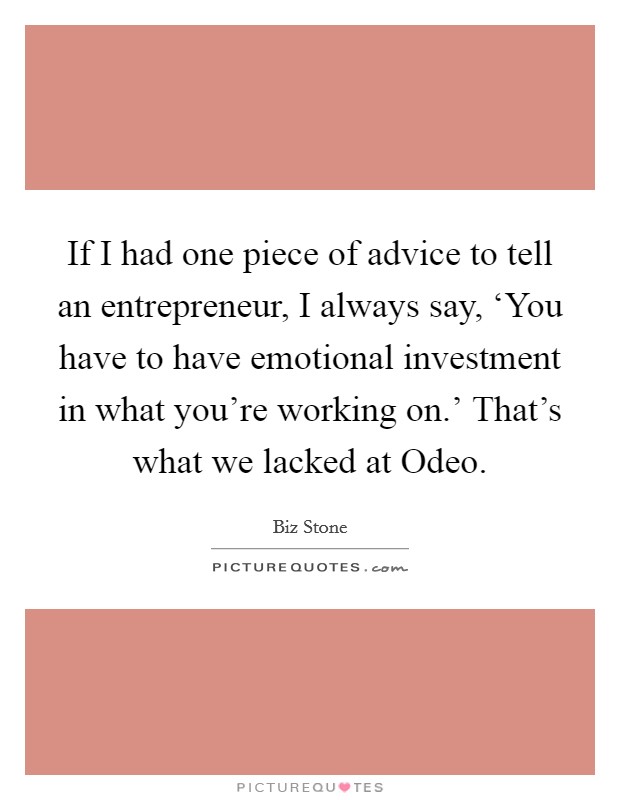 If I had one piece of advice to tell an entrepreneur, I always say, ‘You have to have emotional investment in what you're working on.' That's what we lacked at Odeo. Picture Quote #1