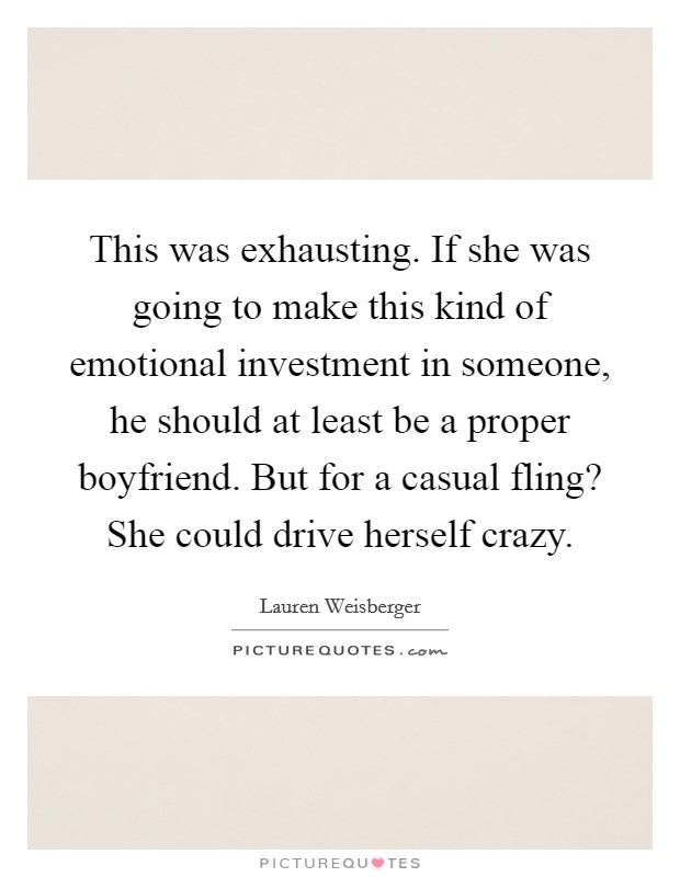 This was exhausting. If she was going to make this kind of emotional investment in someone, he should at least be a proper boyfriend. But for a casual fling? She could drive herself crazy. Picture Quote #1
