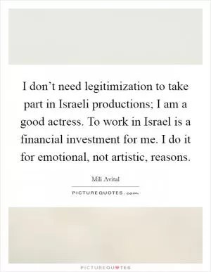 I don’t need legitimization to take part in Israeli productions; I am a good actress. To work in Israel is a financial investment for me. I do it for emotional, not artistic, reasons Picture Quote #1