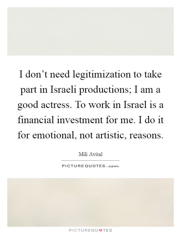 I don't need legitimization to take part in Israeli productions; I am a good actress. To work in Israel is a financial investment for me. I do it for emotional, not artistic, reasons. Picture Quote #1