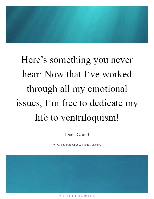 Here's something you never hear: Now that I've worked through all my emotional issues, I'm free to dedicate my life to ventriloquism! Picture Quote #1