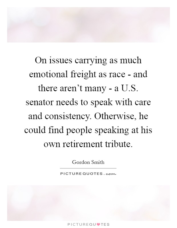 On issues carrying as much emotional freight as race - and there aren't many - a U.S. senator needs to speak with care and consistency. Otherwise, he could find people speaking at his own retirement tribute. Picture Quote #1