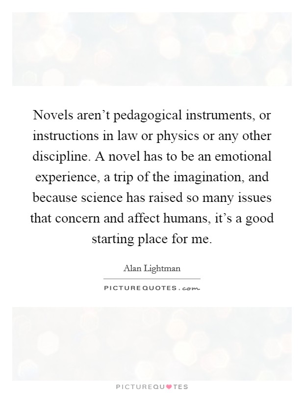 Novels aren't pedagogical instruments, or instructions in law or physics or any other discipline. A novel has to be an emotional experience, a trip of the imagination, and because science has raised so many issues that concern and affect humans, it's a good starting place for me. Picture Quote #1