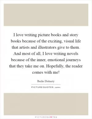 I love writing picture books and story books because of the exciting, visual life that artists and illustrators give to them. And most of all, I love writing novels because of the inner, emotional journeys that they take me on. Hopefully, the reader comes with me! Picture Quote #1