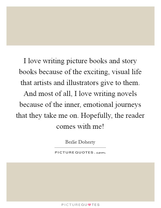 I love writing picture books and story books because of the exciting, visual life that artists and illustrators give to them. And most of all, I love writing novels because of the inner, emotional journeys that they take me on. Hopefully, the reader comes with me! Picture Quote #1