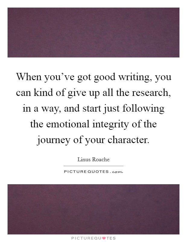 When you've got good writing, you can kind of give up all the research, in a way, and start just following the emotional integrity of the journey of your character. Picture Quote #1