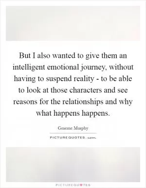 But I also wanted to give them an intelligent emotional journey, without having to suspend reality - to be able to look at those characters and see reasons for the relationships and why what happens happens Picture Quote #1