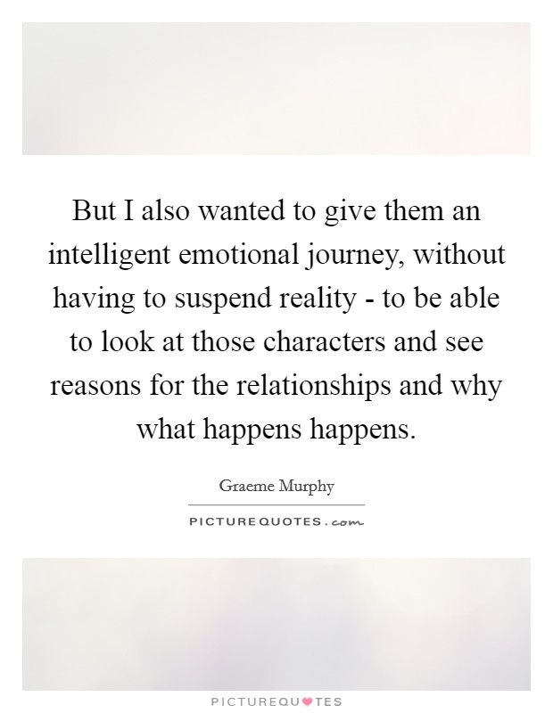 But I also wanted to give them an intelligent emotional journey, without having to suspend reality - to be able to look at those characters and see reasons for the relationships and why what happens happens. Picture Quote #1